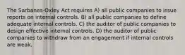 The Sarbanes-Oxley Act requires A) all public companies to issue reports on internal controls. B) all public companies to define adequate internal controls. C) the auditor of public companies to design effective internal controls. D) the auditor of public companies to withdraw from an engagement if internal controls are weak.