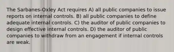 The Sarbanes-Oxley Act requires A) all public companies to issue reports on internal controls. B) all public companies to define adequate internal controls. C) the auditor of public companies to design effective internal controls. D) the auditor of public companies to withdraw from an engagement if internal controls are weak.