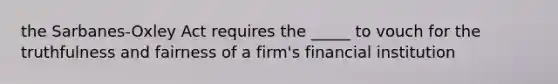 the Sarbanes-Oxley Act requires the _____ to vouch for the truthfulness and fairness of a firm's financial institution