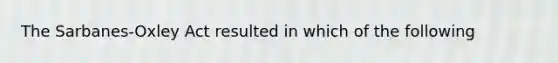 The Sarbanes-Oxley Act resulted in which of the following