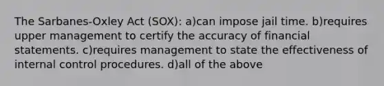 The Sarbanes-Oxley Act (SOX): a)can impose jail time. b)requires upper management to certify the accuracy of financial statements. c)requires management to state the effectiveness of internal control procedures. d)all of the above