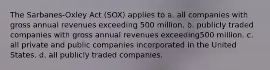 The Sarbanes-Oxley Act (SOX) applies to a. all companies with gross annual revenues exceeding 500 million. b. publicly traded companies with gross annual revenues exceeding500 million. c. all private and public companies incorporated in the United States. d. all publicly traded companies.