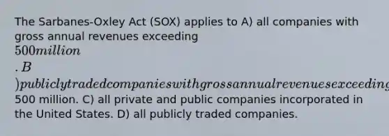 The Sarbanes-Oxley Act (SOX) applies to A) all companies with gross annual revenues exceeding 500 million. B) publicly traded companies with gross annual revenues exceeding500 million. C) all private and public companies incorporated in the United States. D) all publicly traded companies.