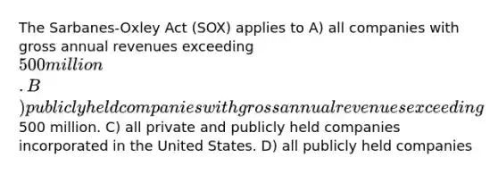 The Sarbanes-Oxley Act (SOX) applies to A) all companies with gross annual revenues exceeding 500 million. B) publicly held companies with gross annual revenues exceeding500 million. C) all private and publicly held companies incorporated in the United States. D) all publicly held companies