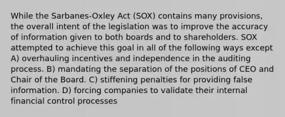 While the Sarbanes-Oxley Act (SOX) contains many provisions, the overall intent of the legislation was to improve the accuracy of information given to both boards and to shareholders. SOX attempted to achieve this goal in all of the following ways except A) overhauling incentives and independence in the auditing process. B) mandating the separation of the positions of CEO and Chair of the Board. C) stiffening penalties for providing false information. D) forcing companies to validate their internal financial control processes