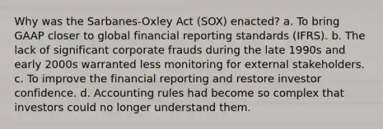 Why was the Sarbanes-Oxley Act (SOX) enacted? a. To bring GAAP closer to global financial reporting standards (IFRS). b. The lack of significant corporate frauds during the late 1990s and early 2000s warranted less monitoring for external stakeholders. c. To improve the financial reporting and restore investor confidence. d. Accounting rules had become so complex that investors could no longer understand them.