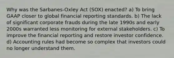 Why was the Sarbanes-Oxley Act (SOX) enacted? a) To bring GAAP closer to global financial reporting standards. b) The lack of significant corporate frauds during the late 1990s and early 2000s warranted less monitoring for external stakeholders. c) To improve the financial reporting and restore investor confidence. d) Accounting rules had become so complex that investors could no longer understand them.