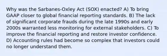 Why was the Sarbanes-Oxley Act (SOX) enacted? A) To bring GAAP closer to global financial reporting standards. B) The lack of significant corporate frauds during the late 1990s and early 2000s warranted less monitoring for external stakeholders. C) To improve the financial reporting and restore investor confidence. D) Accounting rules had become so complex that investors could no longer understand them.