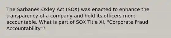 The Sarbanes-Oxley Act (SOX) was enacted to enhance the transparency of a company and hold its officers more accountable. What is part of SOX Title XI, "Corporate Fraud Accountability"?