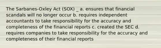 The Sarbanes-Oxley Act (SOX) _ a. ensures that financial scandals will no longer occur b. requires independent accountants to take responsibility for the accuracy and completeness of the financial reports c. created the SEC d. requires companies to take responsibility for the accuracy and completeness of their financial reports