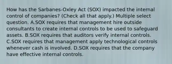 How has the Sarbanes-Oxley Act (SOX) impacted the <a href='https://www.questionai.com/knowledge/kjj42owoAP-internal-control' class='anchor-knowledge'>internal control</a> of companies? (Check all that apply.) Multiple select question. A.SOX requires that management hire outside consultants to create internal controls to be used to safeguard assets. B.SOX requires that auditors verify internal controls. C.SOX requires that management apply technological controls whenever cash is involved. D.SOX requires that the company have effective internal controls.