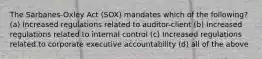 The Sarbanes-Oxley Act (SOX) mandates which of the following? (a) Increased regulations related to auditor-client (b) Increased regulations related to internal control (c) Increased regulations related to corporate executive accountability (d) all of the above