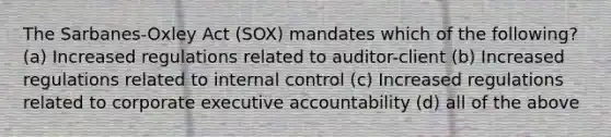 The Sarbanes-Oxley Act (SOX) mandates which of the following? (a) Increased regulations related to auditor-client (b) Increased regulations related to internal control (c) Increased regulations related to corporate executive accountability (d) all of the above