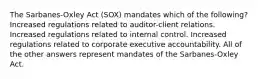 The Sarbanes-Oxley Act (SOX) mandates which of the following? Increased regulations related to auditor-client relations. Increased regulations related to internal control. Increased regulations related to corporate executive accountability. All of the other answers represent mandates of the Sarbanes-Oxley Act.