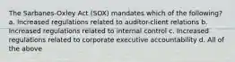 The Sarbanes-Oxley Act (SOX) mandates which of the following? a. Increased regulations related to auditor-client relations b. Increased regulations related to internal control c. Increased regulations related to corporate executive accountability d. All of the above