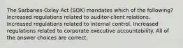 The Sarbanes-Oxley Act (SOX) mandates which of the following? Increased regulations related to auditor-client relations. Increased regulations related to internal control. Increased regulations related to corporate executive accountability. All of the answer choices are correct.