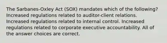 The Sarbanes-Oxley Act (SOX) mandates which of the following? Increased regulations related to auditor-client relations. Increased regulations related to internal control. Increased regulations related to corporate executive accountability. All of the answer choices are correct.