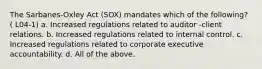 The Sarbanes-Oxley Act (SOX) mandates which of the following? ( L04-1) a. Increased regulations related to auditor -client relations. b. Increased regulations related to internal control. c. Increased regulations related to corporate executive accountability. d. All of the above.