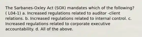 The Sarbanes-Oxley Act (SOX) mandates which of the following? ( L04-1) a. Increased regulations related to auditor -client relations. b. Increased regulations related to internal control. c. Increased regulations related to corporate executive accountability. d. All of the above.