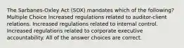 The Sarbanes-Oxley Act (SOX) mandates which of the following? Multiple Choice Increased regulations related to auditor-client relations. Increased regulations related to internal control. Increased regulations related to corporate executive accountability. All of the answer choices are correct.