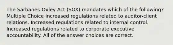 The Sarbanes-Oxley Act (SOX) mandates which of the following? Multiple Choice Increased regulations related to auditor-client relations. Increased regulations related to internal control. Increased regulations related to corporate executive accountability. All of the answer choices are correct.