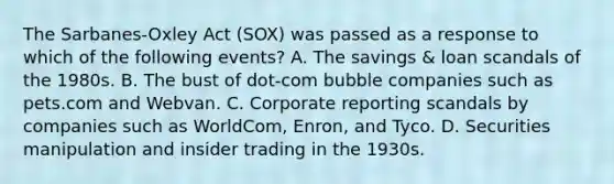 The Sarbanes-Oxley Act (SOX) was passed as a response to which of the following events? A. The savings & loan scandals of the 1980s. B. The bust of dot-com bubble companies such as pets.com and Webvan. C. Corporate reporting scandals by companies such as WorldCom, Enron, and Tyco. D. Securities manipulation and insider trading in the 1930s.