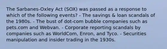 The Sarbanes-Oxley Act (SOX) was passed as a response to which of the following events? - The savings & loan scandals of the 1980s. - The bust of dot-com bubble companies such as pets.com and Webvan. - Corporate reporting scandals by companies such as WorldCom, Enron, and Tyco. - Securities manipulation and insider trading in the 1930s.