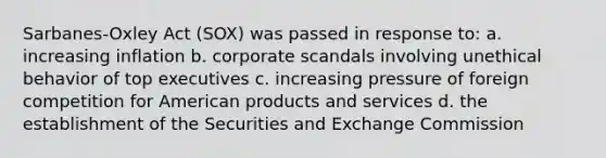 Sarbanes-Oxley Act (SOX) was passed in response to: a. increasing inflation b. corporate scandals involving unethical behavior of top executives c. increasing pressure of foreign competition for American products and services d. the establishment of the Securities and Exchange Commission