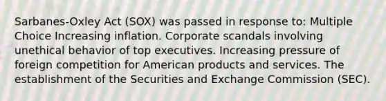 Sarbanes-Oxley Act (SOX) was passed in response to: Multiple Choice Increasing inflation. Corporate scandals involving unethical behavior of top executives. Increasing pressure of foreign competition for American products and services. The establishment of the Securities and Exchange Commission (SEC).