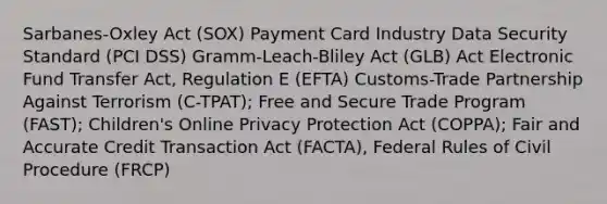 Sarbanes-Oxley Act (SOX) Payment Card Industry Data Security Standard (PCI DSS) Gramm-Leach-Bliley Act (GLB) Act Electronic Fund Transfer Act, Regulation E (EFTA) Customs-Trade Partnership Against Terrorism (C-TPAT); Free and Secure Trade Program (FAST); Children's Online Privacy Protection Act (COPPA); Fair and Accurate Credit Transaction Act (FACTA), Federal Rules of Civil Procedure (FRCP)