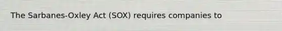 The​ Sarbanes-Oxley Act​ (SOX) requires companies to