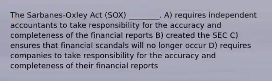 The Sarbanes-Oxley Act (SOX) ________. A) requires independent accountants to take responsibility for the accuracy and completeness of the financial reports B) created the SEC C) ensures that financial scandals will no longer occur D) requires companies to take responsibility for the accuracy and completeness of their financial reports