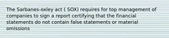 The Sarbanes-oxley act ( SOX) requires for top management of companies to sign a report certifying that the financial statements do not contain false statements or material omissions