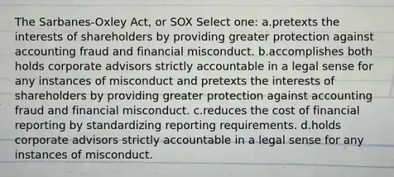 The Sarbanes-Oxley Act, or SOX Select one: a.pretexts the interests of shareholders by providing greater protection against accounting fraud and financial misconduct. b.accomplishes both holds corporate advisors strictly accountable in a legal sense for any instances of misconduct and pretexts the interests of shareholders by providing greater protection against accounting fraud and financial misconduct. c.reduces the cost of financial reporting by standardizing reporting requirements. d.holds corporate advisors strictly accountable in a legal sense for any instances of misconduct.