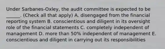 Under Sarbanes-Oxley, the audit committee is expected to be ______. (Check all that apply) A. disengaged from the financial reporting system B. conscientious and diligent in its oversight role of the financial statements C. completely independent of management D. more than 50% independent of management E. conscientious and diligent in carrying out its responsibilities