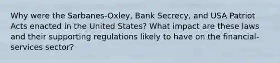 Why were the Sarbanes-Oxley, Bank Secrecy, and USA Patriot Acts enacted in the United States? What impact are these laws and their supporting regulations likely to have on the financial-services sector?