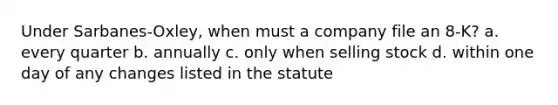 Under Sarbanes-Oxley, when must a company file an 8-K? a. every quarter b. annually c. only when selling stock d. within one day of any changes listed in the statute