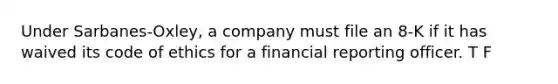 Under Sarbanes-Oxley, a company must file an 8-K if it has waived its code of ethics for a financial reporting officer. T F