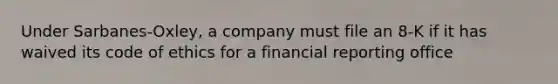 Under Sarbanes-Oxley, a company must file an 8-K if it has waived its code of ethics for a financial reporting office