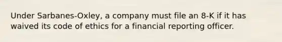 Under Sarbanes-Oxley, a company must file an 8-K if it has waived its code of ethics for a financial reporting officer.