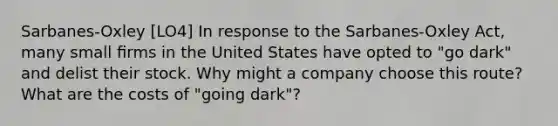 Sarbanes-Oxley [LO4] In response to the Sarbanes-Oxley Act, many small ﬁrms in the United States have opted to "go dark" and delist their stock. Why might a company choose this route? What are the costs of "going dark"?