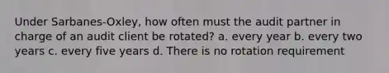 Under Sarbanes-Oxley, how often must the audit partner in charge of an audit client be rotated? a. every year b. every two years c. every five years d. There is no rotation requirement