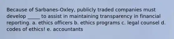 Because of Sarbanes-Oxley, publicly traded companies must develop _____ to assist in maintaining transparency in financial reporting. a. ethics officers b. ethics programs c. legal counsel d. codes of ethics! e. accountants