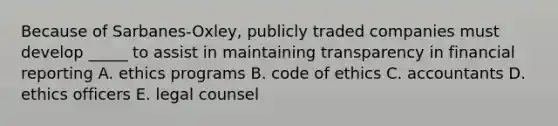 Because of Sarbanes-Oxley, publicly traded companies must develop _____ to assist in maintaining transparency in financial reporting A. ethics programs B. code of ethics C. accountants D. ethics officers E. legal counsel