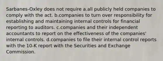 Sarbanes-Oxley does not require a.all publicly held companies to comply with the act. b.companies to turn over responsibility for establishing and maintaining internal controls for financial reporting to auditors. c.companies and their independent accountants to report on the effectiveness of the companies' internal controls. d.companies to file their internal control reports with the 10-K report with the Securities and Exchange Commission.