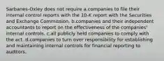 Sarbanes-Oxley does not require a.companies to file their internal control reports with the 10-K report with the Securities and Exchange Commission. b.companies and their independent accountants to report on the effectiveness of the companies' internal controls. c.all publicly held companies to comply with the act. d.companies to turn over responsibility for establishing and maintaining internal controls for financial reporting to auditors.