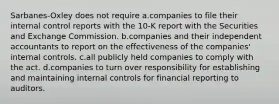 Sarbanes-Oxley does not require a.companies to file their internal control reports with the 10-K report with the Securities and Exchange Commission. b.companies and their independent accountants to report on the effectiveness of the companies' internal controls. c.all publicly held companies to comply with the act. d.companies to turn over responsibility for establishing and maintaining internal controls for financial reporting to auditors.