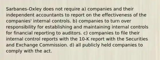 Sarbanes-Oxley does not require a) companies and their independent accountants to report on the effectiveness of the companies' internal controls. b) companies to turn over responsibility for establishing and maintaining internal controls for financial reporting to auditors. c) companies to file their internal control reports with the 10-K report with the Securities and Exchange Commission. d) all publicly held companies to comply with the act.