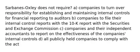 Sarbanes-Oxley does not require? a) companies to turn over responsibility for establishing and maintaining internal controls for financial reporting to auditors b) companies to file their internal control reports with the 10-K report with the Securities and Exchange Commission c) companies and their independent accountants to report on the effectiveness of the companies' internal controls d) all publicly held companies to comply with the act