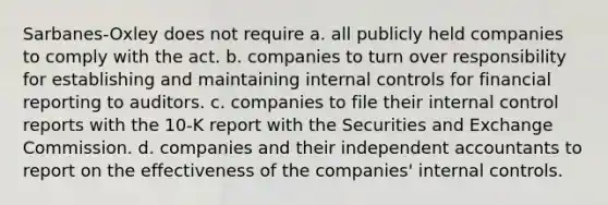 Sarbanes-Oxley does not require a. all publicly held companies to comply with the act. b. companies to turn over responsibility for establishing and maintaining internal controls for financial reporting to auditors. c. companies to file their internal control reports with the 10-K report with the Securities and Exchange Commission. d. companies and their independent accountants to report on the effectiveness of the companies' internal controls.